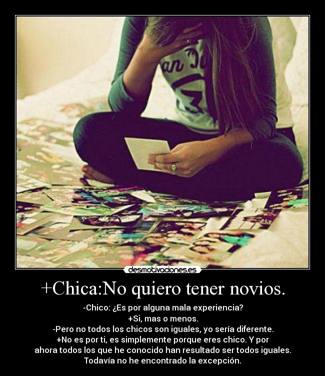 +Chica:No quiero tener novios. - -Chico: ¿Es por alguna mala experiencia?
+Si, mas o menos.
-Pero no todos los chicos son iguales, yo sería diferente.
+No es por ti, es simplemente porque eres chico. Y por
ahora todos los que he conocido han resultado ser todos iguales.
Todavía no he encontrado la excepción.