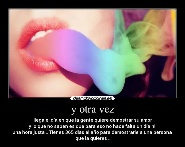y otra vez - llega el día en que la gente quiere demostrar su amor
y lo que no saben es que para eso no hace falta un día ni
una hora justa .. Tienes 365 dias al año para demostrarle a una persona
que la quieres ..