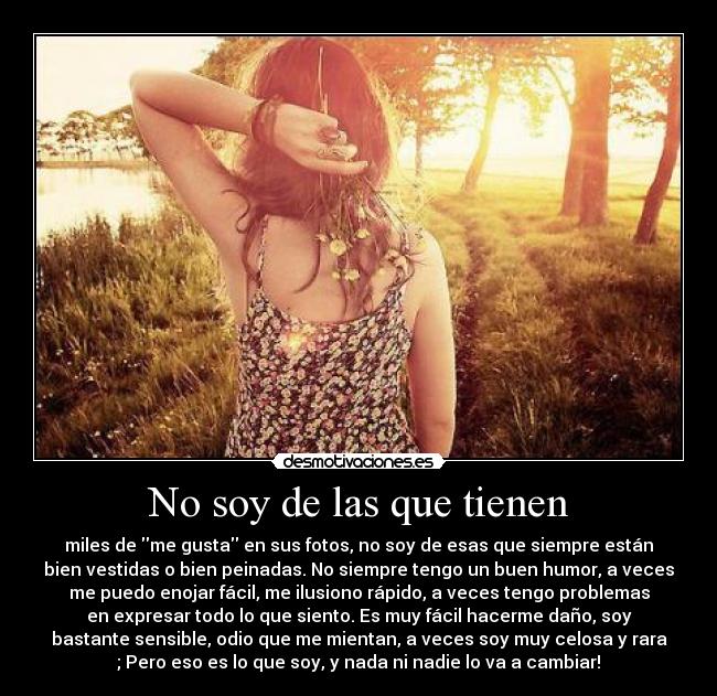 No soy de las que tienen - miles de me gusta en sus fotos, no soy de esas que siempre están
bien vestidas o bien peinadas. No siempre tengo un buen humor, a veces
me puedo enojar fácil, me ilusiono rápido, a veces tengo problemas
en expresar todo lo que siento. Es muy fácil hacerme daño, soy
bastante sensible, odio que me mientan, a veces soy muy celosa y rara
; Pero eso es lo que soy, y nada ni nadie lo va a cambiar!