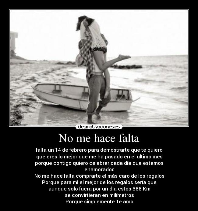 No me hace falta - falta un 14 de febrero para demostrarte que te quiero
que eres lo mejor que me ha pasado en el ultimo mes
porque contigo quiero celebrar cada día que estamos
enamorados
No me hace falta comprarte el más caro de los regalos
Porque para mi el mejor de los regalos sería que
aunque solo fuera por un día estos 388 Km
se convirtieran en milímetros
Porque simplemente Te amo