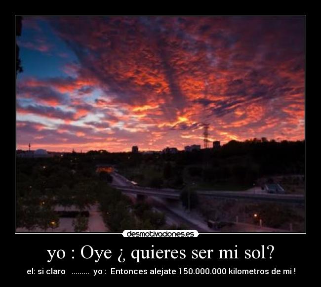 yo : Oye ¿ quieres ser mi sol? - el: si claro ......... yo : Entonces alejate 150.000.000 kilometros de mi !