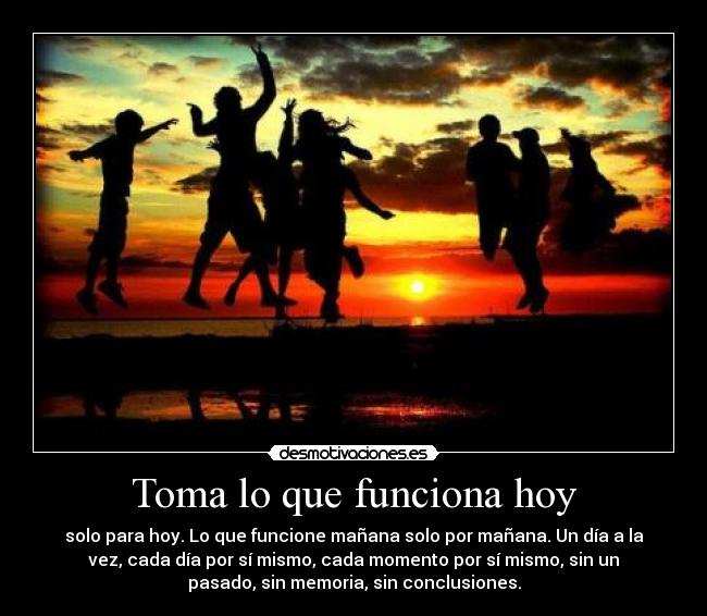Toma lo que funciona hoy - solo para hoy. Lo que funcione mañana solo por mañana. Un día a la
vez, cada día por sí mismo, cada momento por sí mismo, sin un
pasado, sin memoria, sin conclusiones.