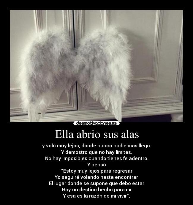 Ella abrio sus alas - y voló muy lejos, donde nunca nadie mas llego.
Y demostro que no hay limites.
No hay imposibles cuando tienes fe adentro.
Y pensó
Estoy muy lejos para regresar
Yo seguiré volando hasta encontrar
El lugar donde se supone que debo estar
Hay un destino hecho para mí
Y esa es la razón de mi vivir.