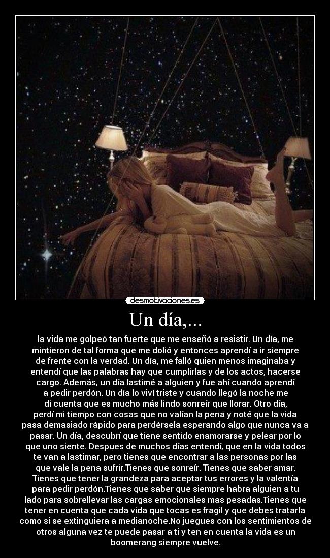 Un día,... - la vida me golpeó tan fuerte que me enseñó a resistir. Un día, me
mintieron de tal forma que me dolió y entonces aprendí a ir siempre
de frente con la verdad. Un día, me falló quien menos imaginaba y
entendí que las palabras hay que cumplirlas y de los actos, hacerse
cargo. Además, un día lastimé a alguien y fue ahí cuando aprendí
a pedir perdón. Un día lo viví triste y cuando llegó la noche me
di cuenta que es mucho más lindo sonreír que llorar. Otro día,
perdí mi tiempo con cosas que no valían la pena y noté que la vida
pasa demasiado rápido para perdérsela esperando algo que nunca va a
pasar. Un día, descubrí que tiene sentido enamorarse y pelear por lo
que uno siente. Despues de muchos días entendí, que en la vida todos
te van a lastimar, pero tienes que encontrar a las personas por las
que vale la pena sufrir.Tienes que sonreír. Tienes que saber amar.
Tienes que tener la grandeza para aceptar tus errores y la valentía
para pedir perdón.Tienes que saber que siempre habra alguien a tu
lado para sobrellevar las cargas emocionales mas pesadas.Tienes que
tener en cuenta que cada vida que tocas es fragil y que debes tratarla
como si se extinguiera a medianoche.No juegues con los sentimientos de
otros alguna vez te puede pasar a ti y ten en cuenta la vida es un
boomerang siempre vuelve.