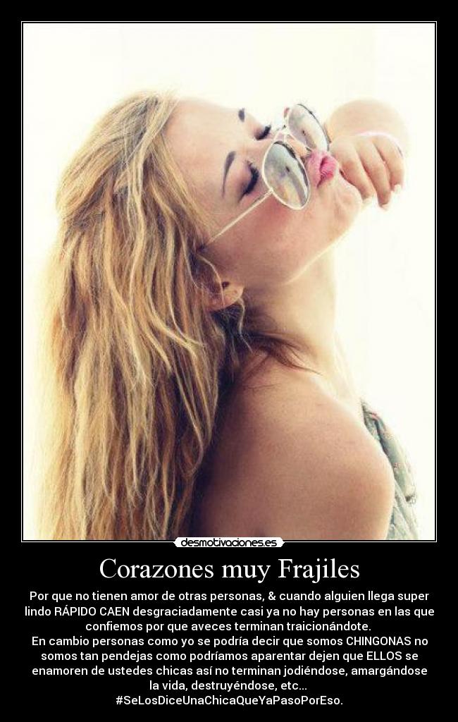 Corazones muy Frajiles - Por que no tienen amor de otras personas, & cuando alguien llega super
lindo RÁPIDO CAEN desgraciadamente casi ya no hay personas en las que
confiemos por que aveces terminan traicionándote.
En cambio personas como yo se podría decir que somos CHINGONAS no
somos tan pendejas como podríamos aparentar dejen que ELLOS se
enamoren de ustedes chicas así no terminan jodiéndose, amargándose
la vida, destruyéndose, etc...
#SeLosDiceUnaChicaQueYaPasoPorEso.
