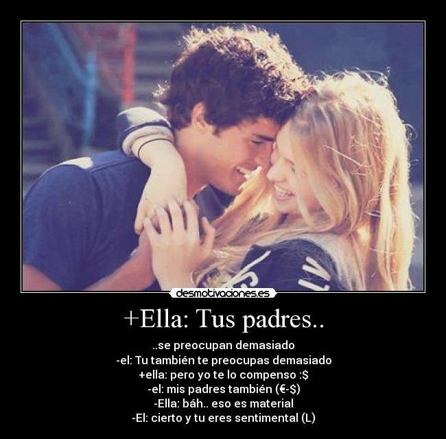 +Ella: Tus padres.. - ..se preocupan demasiado
-el: Tu también te preocupas demasiado
+ella: pero yo te lo compenso :$
-el: mis padres también (€-$)
-Ella: báh.. eso es material
-El: cierto y tu eres sentimental (L)