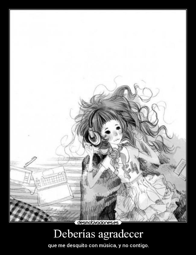 Deberías agradecer - que me desquito con música, y no contigo.