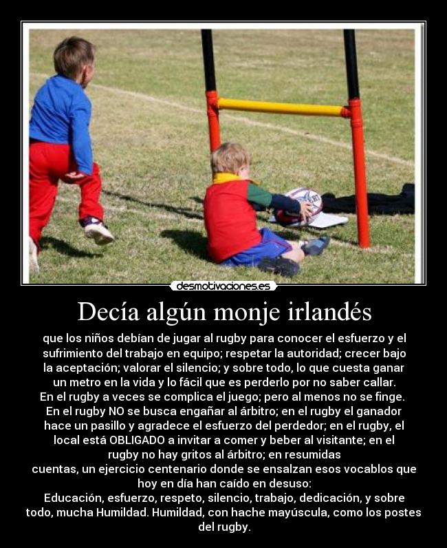 Decía algún monje irlandés - que los niños debían de jugar al rugby para conocer el esfuerzo y el
sufrimiento del trabajo en equipo; respetar la autoridad; crecer bajo
la aceptación; valorar el silencio; y sobre todo, lo que cuesta ganar
un metro en la vida y lo fácil que es perderlo por no saber callar.
En el rugby a veces se complica el juego; pero al menos no se finge.
En el rugby NO se busca engañar al árbitro; en el rugby el ganador
hace un pasillo y agradece el esfuerzo del perdedor; en el rugby, el
local está OBLIGADO a invitar a comer y beber al visitante; en el
rugby no hay gritos al árbitro; en resumidas
cuentas, un ejercicio centenario donde se ensalzan esos vocablos que
hoy en día han caído en desuso:
Educación, esfuerzo, respeto, silencio, trabajo, dedicación, y sobre
todo, mucha Humildad. Humildad, con hache mayúscula, como los postes
del rugby.