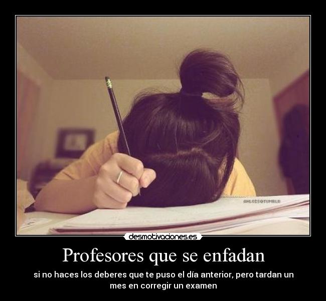 Profesores que se enfadan - si no haces los deberes que te puso el día anterior, pero tardan un
mes en corregir un examen