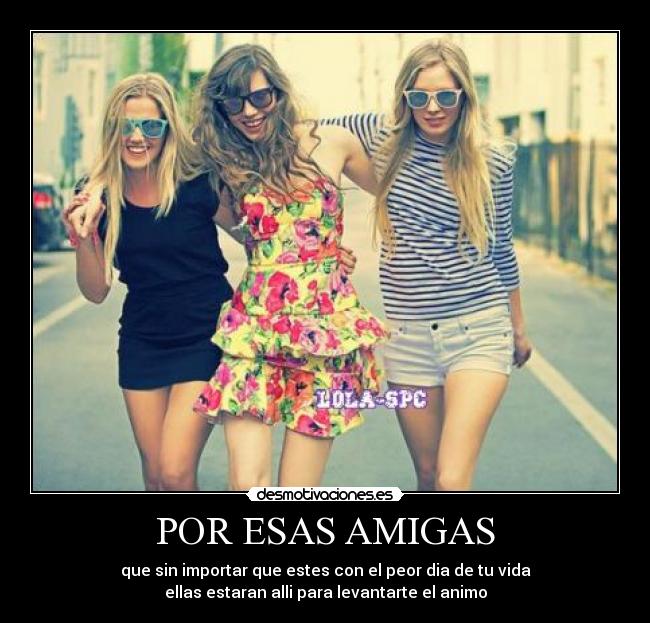 POR ESAS AMIGAS - que sin importar que estes con el peor dia de tu vida
ellas estaran alli para levantarte el animo