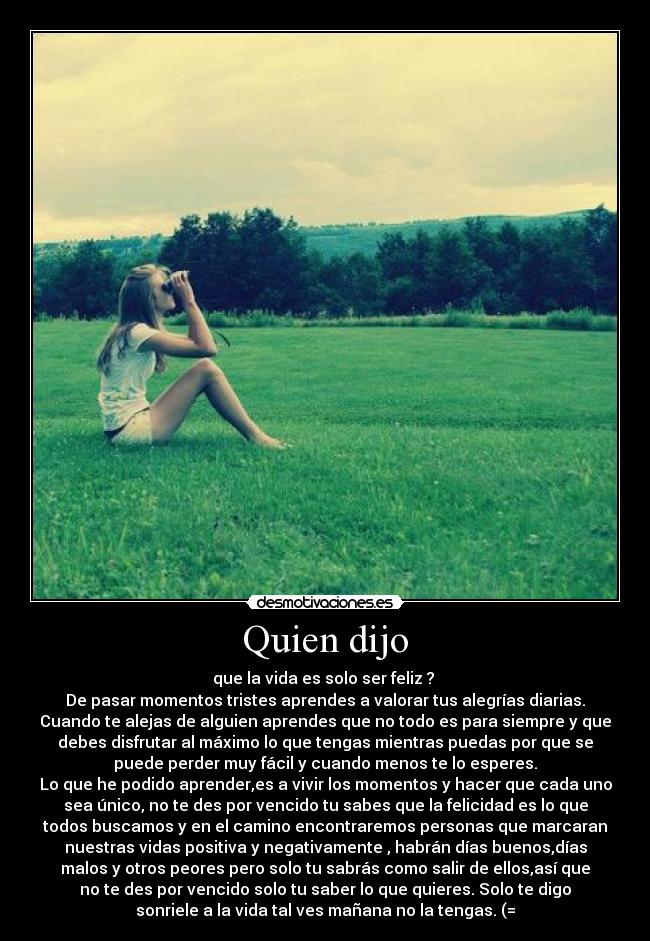 Quien dijo - que la vida es solo ser feliz ?
De pasar momentos tristes aprendes a valorar tus alegrías diarias.
Cuando te alejas de alguien aprendes que no todo es para siempre y que
debes disfrutar al máximo lo que tengas mientras puedas por que se
puede perder muy fácil y cuando menos te lo esperes.
Lo que he podido aprender,es a vivir los momentos y hacer que cada uno
sea único, no te des por vencido tu sabes que la felicidad es lo que
todos buscamos y en el camino encontraremos personas que marcaran
nuestras vidas positiva y negativamente , habrán días buenos,días
malos y otros peores pero solo tu sabrás como salir de ellos,así que
no te des por vencido solo tu saber lo que quieres. Solo te digo
sonriele a la vida tal ves mañana no la tengas. (=