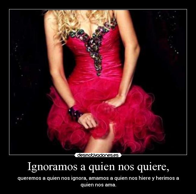 Ignoramos a quien nos quiere, - queremos a quien nos ignora, amamos a quien nos hiere y herimos a quien nos ama.