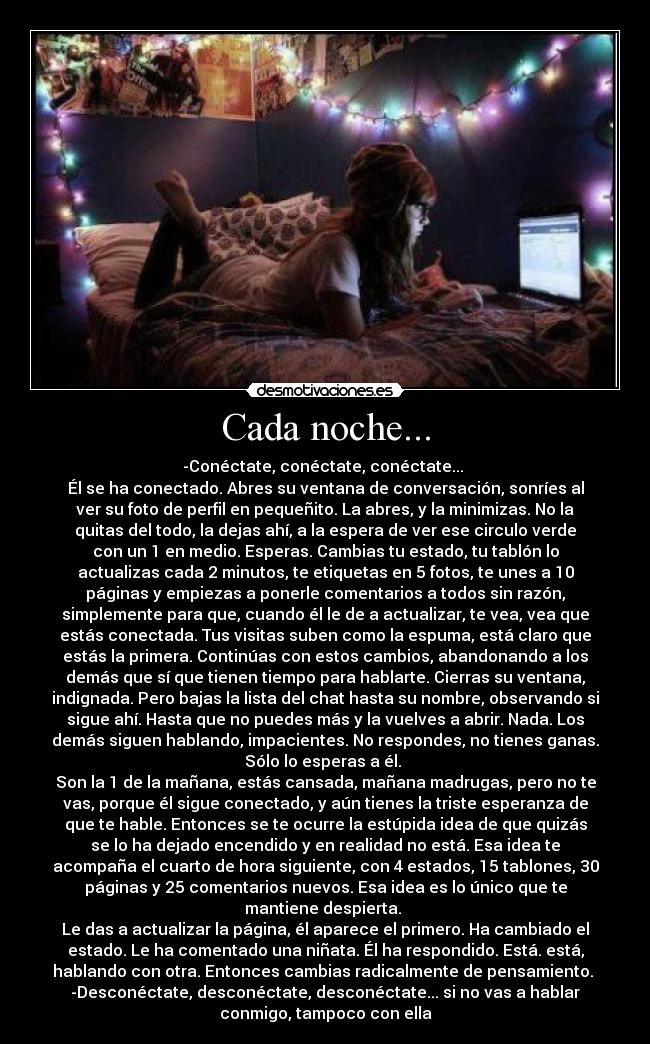Cada noche... - -Conéctate, conéctate, conéctate...
Él se ha conectado. Abres su ventana de conversación, sonríes al
ver su foto de perfil en pequeñito. La abres, y la minimizas. No la
quitas del todo, la dejas ahí, a la espera de ver ese circulo verde
con un 1 en medio. Esperas. Cambias tu estado, tu tablón lo
actualizas cada 2 minutos, te etiquetas en 5 fotos, te unes a 10
páginas y empiezas a ponerle comentarios a todos sin razón,
simplemente para que, cuando él le de a actualizar, te vea, vea que
estás conectada. Tus visitas suben como la espuma, está claro que
estás la primera. Continúas con estos cambios, abandonando a los
demás que sí que tienen tiempo para hablarte. Cierras su ventana,
indignada. Pero bajas la lista del chat hasta su nombre, observando si
sigue ahí. Hasta que no puedes más y la vuelves a abrir. Nada. Los
demás siguen hablando, impacientes. No respondes, no tienes ganas.
Sólo lo esperas a él.
Son la 1 de la mañana, estás cansada, mañana madrugas, pero no te
vas, porque él sigue conectado, y aún tienes la triste esperanza de
que te hable. Entonces se te ocurre la estúpida idea de que quizás
se lo ha dejado encendido y en realidad no está. Esa idea te
acompaña el cuarto de hora siguiente, con 4 estados, 15 tablones, 30
páginas y 25 comentarios nuevos. Esa idea es lo único que te
mantiene despierta.
Le das a actualizar la página, él aparece el primero. Ha cambiado el
estado. Le ha comentado una niñata. Él ha respondido. Está. está,
hablando con otra. Entonces cambias radicalmente de pensamiento.
-Desconéctate, desconéctate, desconéctate... si no vas a hablar
conmigo, tampoco con ella
