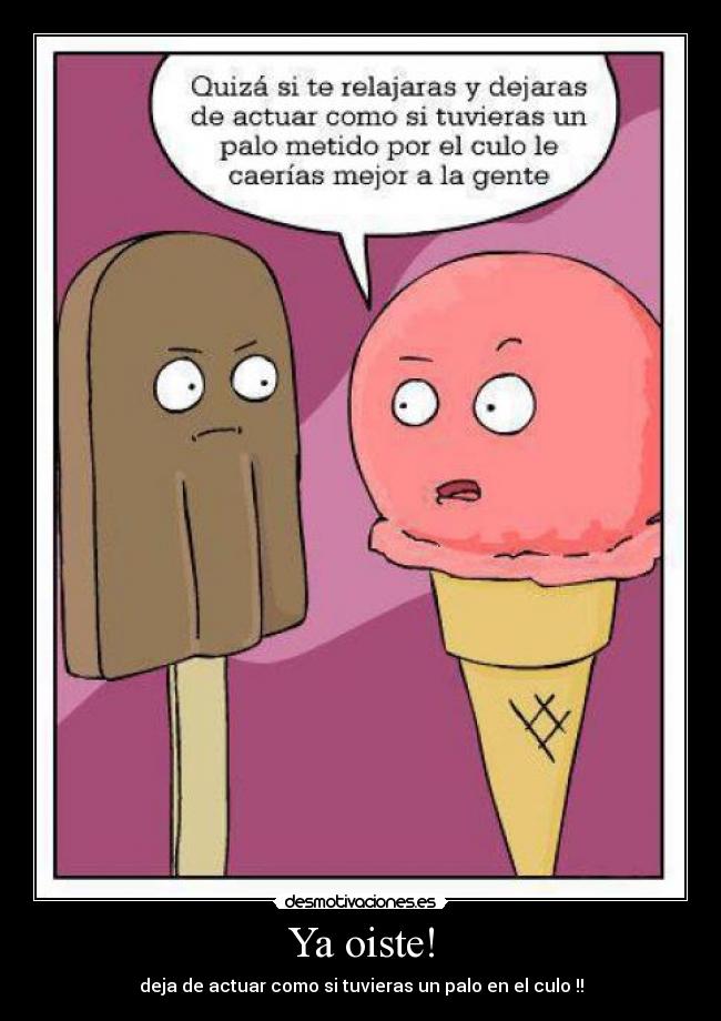 Ya oiste! - deja de actuar como si tuvieras un palo en el culo !!