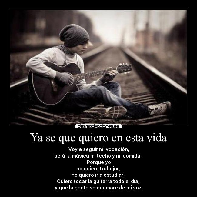 Ya se que quiero en esta vida - Voy a seguir mi vocación,
será la música mi techo y mi comida.
Porque yo
no quiero trabajar,
no quiero ir a estudiar,
Quiero tocar la guitarra todo el día,
y que la gente se enamore de mi voz.