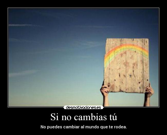 Si no cambias tú - No puedes cambiar al mundo que te rodea.