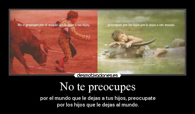 No te preocupes - por el mundo que le dejas a tus hijos, preocupate
por los hijos que le dejas al mundo.