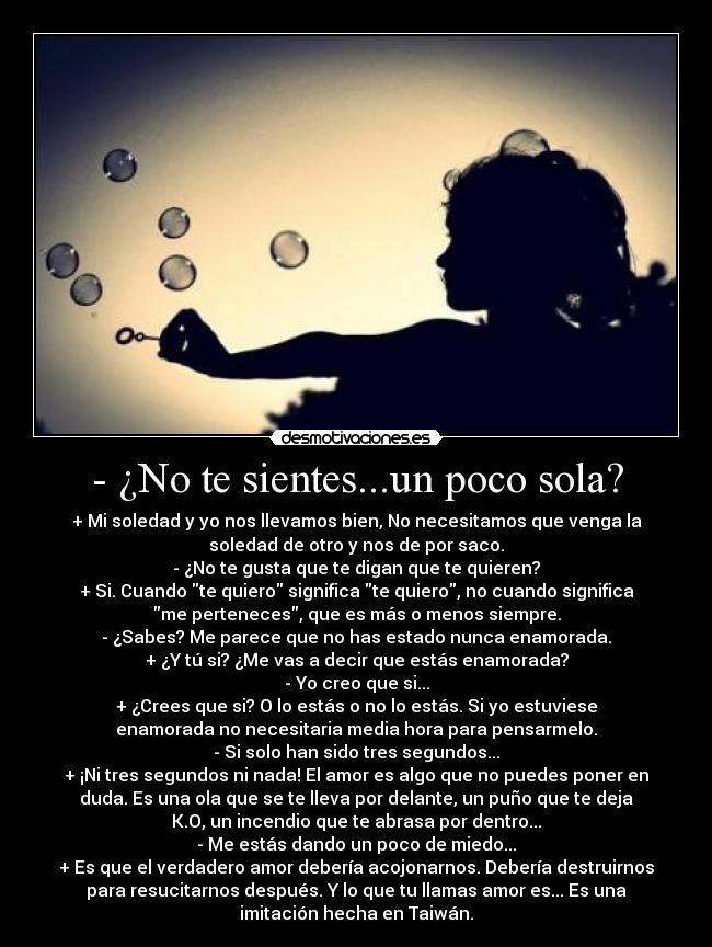 - ¿No te sientes...un poco sola? - + Mi soledad y yo nos llevamos bien, No necesitamos que venga la
soledad de otro y nos de por saco.
- ¿No te gusta que te digan que te quieren?
+ Si. Cuando te quiero significa te quiero, no cuando significa
me perteneces, que es más o menos siempre.
- ¿Sabes? Me parece que no has estado nunca enamorada.
+ ¿Y tú si? ¿Me vas a decir que estás enamorada?
- Yo creo que si...
+ ¿Crees que si? O lo estás o no lo estás. Si yo estuviese
enamorada no necesitaria media hora para pensarmelo.
- Si solo han sido tres segundos...
+ ¡Ni tres segundos ni nada! El amor es algo que no puedes poner en
duda. Es una ola que se te lleva por delante, un puño que te deja
K.O, un incendio que te abrasa por dentro...
- Me estás dando un poco de miedo...
+ Es que el verdadero amor debería acojonarnos. Debería destruirnos
para resucitarnos después. Y lo que tu llamas amor es... Es una
imitación hecha en Taiwán.