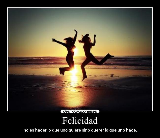 Felicidad - no es hacer lo que uno quiere sino querer lo que uno hace.