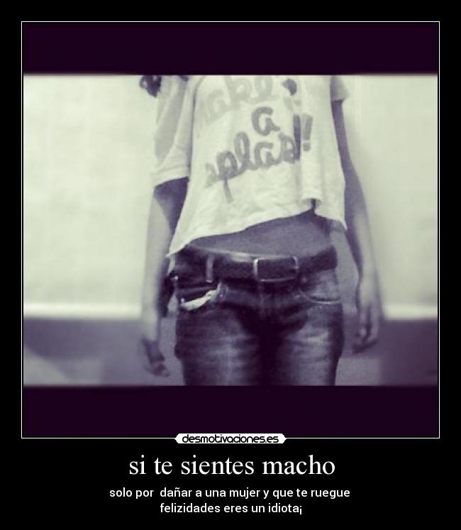 si te sientes macho - solo por dañar a una mujer y que te ruegue
felizidades eres un idiota¡