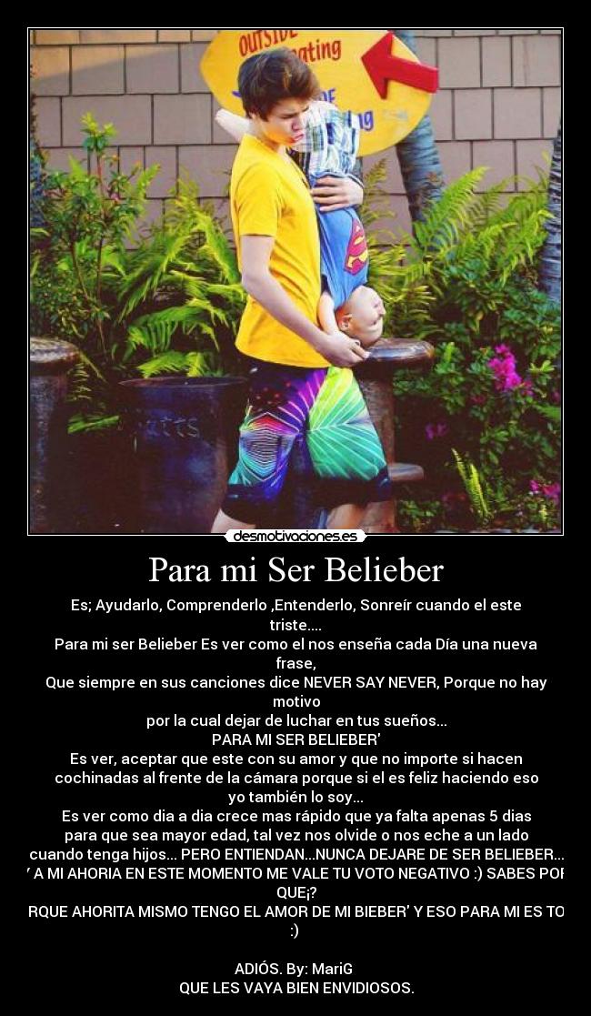 Para mi Ser Belieber - Es; Ayudarlo, Comprenderlo ,Entenderlo, Sonreír cuando el este
triste....
Para mi ser Belieber Es ver como el nos enseña cada Día una nueva
frase,
Que siempre en sus canciones dice NEVER SAY NEVER, Porque no hay
motivo
por la cual dejar de luchar en tus sueños...
PARA MI SER BELIEBER
Es ver, aceptar que este con su amor y que no importe si hacen
cochinadas al frente de la cámara porque si el es feliz haciendo eso
yo también lo soy...
Es ver como dia a dia crece mas rápido que ya falta apenas 5 dias
para que sea mayor edad, tal vez nos olvide o nos eche a un lado
cuando tenga hijos... PERO ENTIENDAN...NUNCA DEJARE DE SER BELIEBER...
Y A MI AHORIA EN ESTE MOMENTO ME VALE TU VOTO NEGATIVO :) SABES POR
QUE¡?
PORQUE AHORITA MISMO TENGO EL AMOR DE MI BIEBER Y ESO PARA MI ES TODO
:)
ADIÓS. By: MariG
QUE LES VAYA BIEN ENVIDIOSOS.
