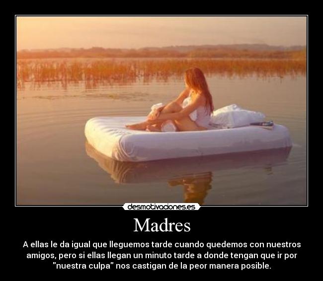 Madres - A ellas le da igual que lleguemos tarde cuando quedemos con nuestros
amigos, pero si ellas llegan un minuto tarde a donde tengan que ir por
nuestra culpa nos castigan de la peor manera posible.