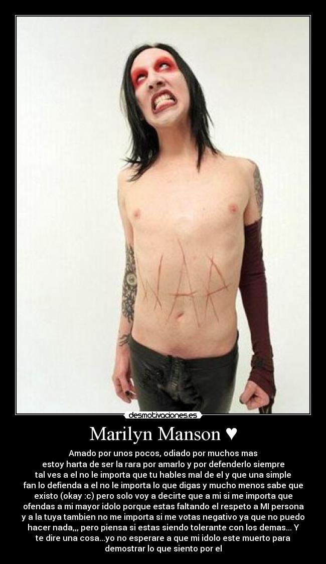 Marilyn Manson ♥ - Amado por unos pocos, odiado por muchos mas
estoy harta de ser la rara por amarlo y por defenderlo siempre
tal ves a el no le importa que tu hables mal de el y que una simple
fan lo defienda a el no le importa lo que digas y mucho menos sabe que
existo (okay :c) pero solo voy a decirte que a mi si me importa que
ofendas a mi mayor idolo porque estas faltando el respeto a MI persona
y a la tuya tambien no me importa si me votas negativo ya que no puedo
hacer nada,,, pero piensa si estas siendo tolerante con los demas... Y
te dire una cosa...yo no esperare a que mi idolo este muerto para
demostrar lo que siento por el