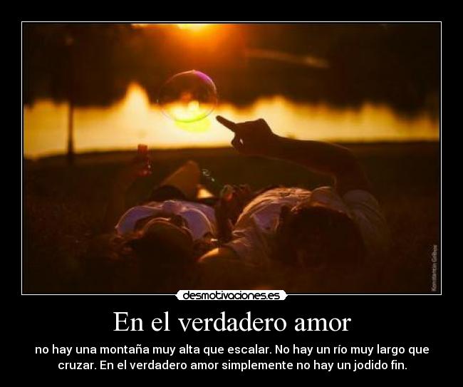 En el verdadero amor - no hay una montaña muy alta que escalar. No hay un río muy largo que
cruzar. En el verdadero amor simplemente no hay un jodido fin.