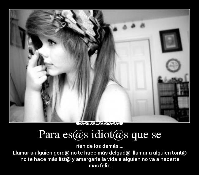 Para es@s idiot@s que se - ríen de los demás....
Llamar a alguien gord@ no te hace más delgad@, llamar a alguien tont@
no te hace más list@ y amargarle la vida a alguien no va a hacerte
más feliz.