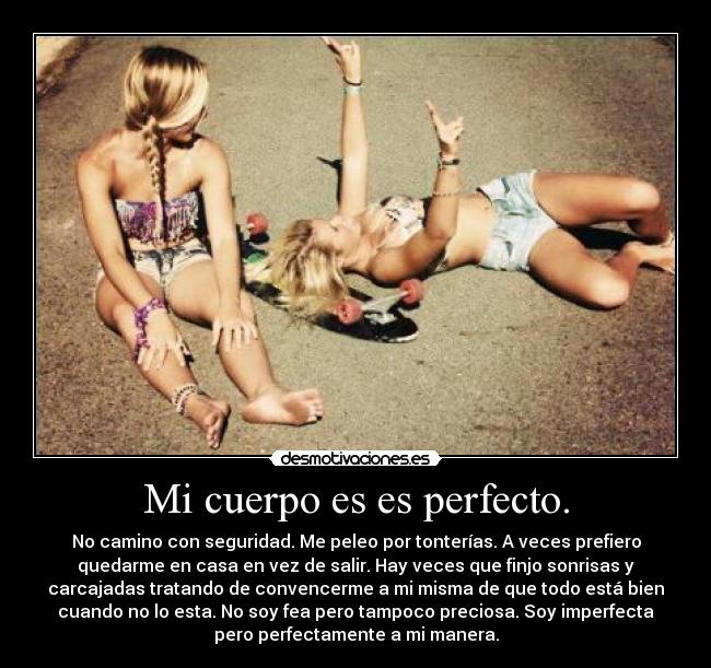 Mi cuerpo es es perfecto. - No camino con seguridad. Me peleo por tonterías. A veces prefiero
quedarme en casa en vez de salir. Hay veces que finjo sonrisas y
carcajadas tratando de convencerme a mi misma de que todo está bien
cuando no lo esta. No soy fea pero tampoco preciosa. Soy imperfecta
pero perfectamente a mi manera.