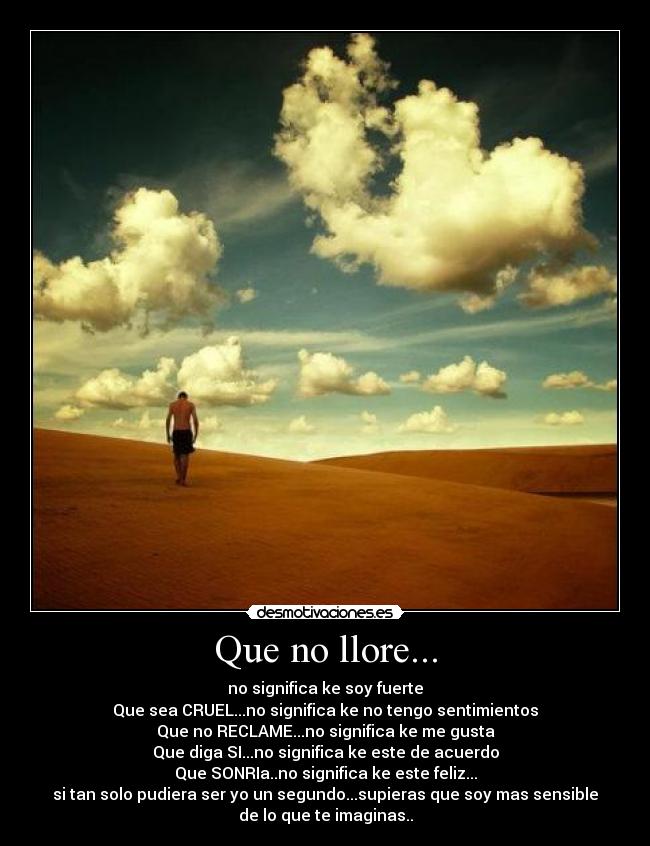 Que no llore... - no significa ke soy fuerte
Que sea CRUEL...no significa ke no tengo sentimientos
Que no RECLAME...no significa ke me gusta
Que diga SI...no significa ke este de acuerdo
Que SONRIa..no significa ke este feliz...
si tan solo pudiera ser yo un segundo...supieras que soy mas sensible
de lo que te imaginas..