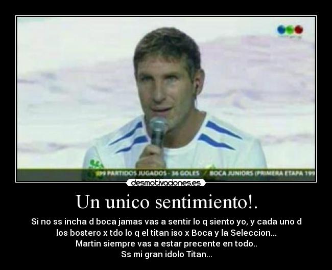 Un unico sentimiento!. - Si no ss incha d boca jamas vas a sentir lo q siento yo, y cada uno d
los bostero x tdo lo q el titan iso x Boca y la Seleccion...
Martin siempre vas a estar precente en todo..
Ss mi gran idolo Titan...