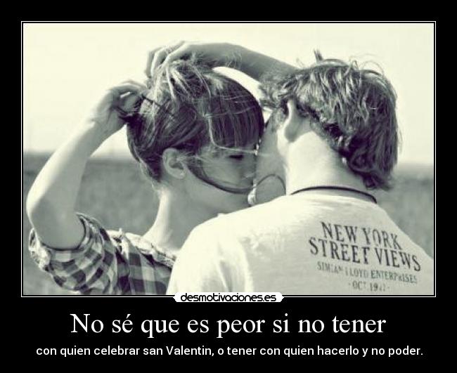 No sé que es peor si no tener - con quien celebrar san Valentin, o tener con quien hacerlo y no poder.