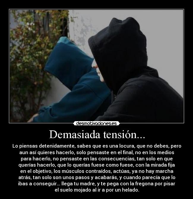 Demasiada tensión... - Lo piensas detenidamente, sabes que es una locura, que no debes, pero
aun así quieres hacerlo, solo pensaste en el final, no en los medios
para hacerlo, no pensaste en las consecuencias, tan solo en que
querías hacerlo, que lo querías fuese como fuese, con la mirada fija
en el objetivo, los músculos contraídos, actúas, ya no hay marcha
atrás, tan solo son unos pasos y acabarás, y cuando parecía que lo
ibas a conseguir... llega tu madre, y te pega con la fregona por pisar
el suelo mojado al ir a por un helado.