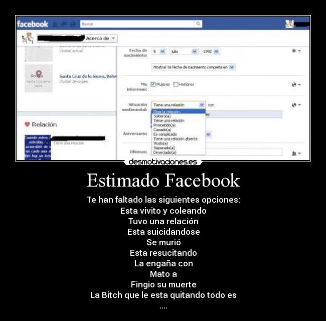 Estimado Facebook - Te han faltado las siguientes opciones:
Esta vivito y coleando
Tuvo una relación
Esta suicidandose
Se murió
Esta resucitando
La engaña con
Mato a
Fingio su muerte
La Bitch que le esta quitando todo es
....