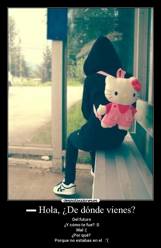 ▬ Hola, ¿De dónde vienes? - ▬ Del futuro
▬ ¿Y cómo te fue? :S
▬ Mal :(
▬¿Por qué?
▬ Porque no estabas en el ♥ :(
