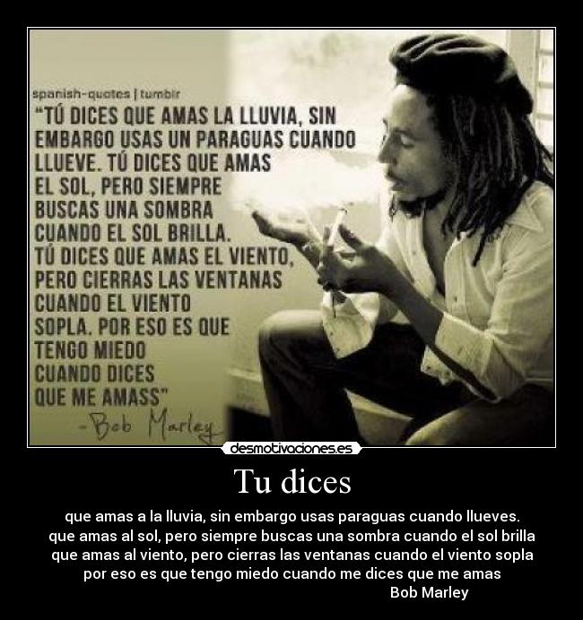 Tu dices - que amas a la lluvia, sin embargo usas paraguas cuando llueves.
que amas al sol, pero siempre buscas una sombra cuando el sol brilla
que amas al viento, pero cierras las ventanas cuando el viento sopla
por eso es que tengo miedo cuando me dices que me amas
Bob Marley