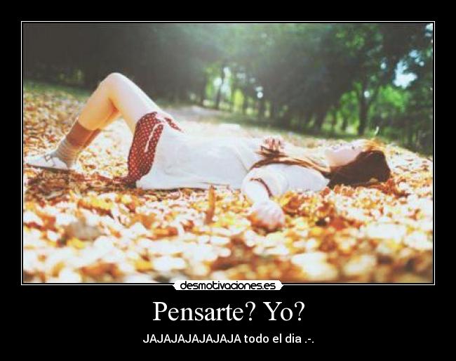 Pensarte? Yo? - JAJAJAJAJAJAJA todo el dia .-.