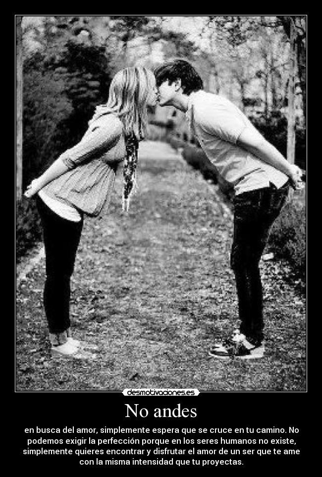 No andes - en busca del amor, simplemente espera que se cruce en tu camino. No
podemos exigir la perfección porque en los seres humanos no existe,
simplemente quieres encontrar y disfrutar el amor de un ser que te ame
con la misma intensidad que tu proyectas.