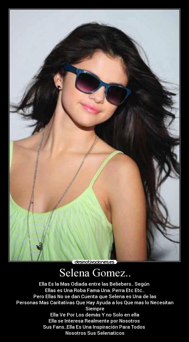 Selena Gomez.. - Ella Es la Mas Odiada entre las Beliebers.. Según 
Ellas es Una Roba Fama Una. Perra Etc Etc..
Pero Ellas No se dan Cuenta que Selena es Una de las
Personas Mas Caritativas Que Hay Ayuda a los Que mas lo Necesitan Siempre
Ella Ve Por Los demás Y no Solo en ella
Ella se Interesa Realmente por Nosotros 
Sus Fans..Ella Es Una Inspiración Para Todos 
Nosotros Sus Selenaticos