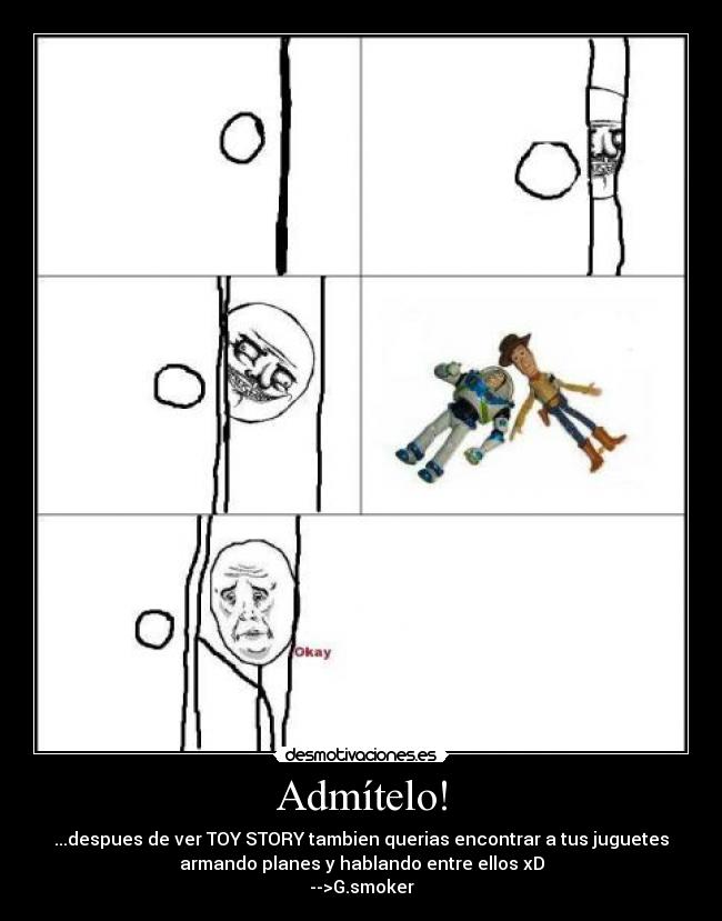 Admítelo! - ...despues de ver TOY STORY tambien querias encontrar a tus juguetes
armando planes y hablando entre ellos xD
-->G.smoker