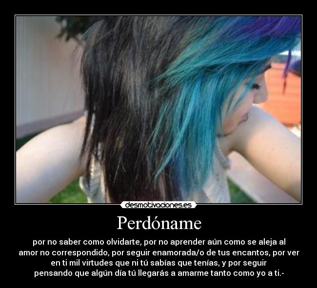 Perdóname - por no saber como olvidarte, por no aprender aún como se aleja al
amor no correspondido, por seguir enamorada/o de tus encantos, por ver
en ti mil virtudes que ni tú sabías que tenías, y por seguir
pensando que algún día tú llegarás a amarme tanto como yo a ti.-