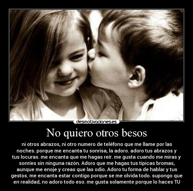 No quiero otros besos - ni otros abrazos, ni otro numero de teléfono que me llame por las
noches. porque me encanta tu sonrisa, la adoro. adoro tus abrazos y
tus locuras. me encanta que me hagas reír. me gusta cuando me miras y
sonríes sin ninguna razón. Adoro que me hagas tus tipicas bromas,
aunque me enoje y creas que las odio. Adoro tu forma de hablar y tus
gestos. me encanta estar contigo porque se me olvida todo. supongo que
en realidad, no adoro todo eso. me gusta solamente porque lo haces TU