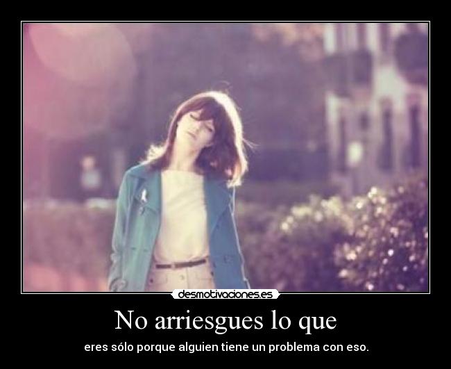 No arriesgues lo que - eres sólo porque alguien tiene un problema con eso.