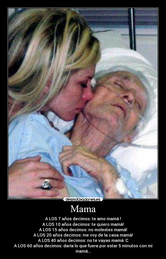 Mama - A LOS 7 años decimos: te amo mamá♥!
A LOS 10 años decimos: te quiero mamá!
A LOS 15 años decimos: no molestes mamá!
A LOS 20 años decimos: me voy de la casa mamá!
A LOS 40 años decimos: no te vayas mamá :C
A LOS 60 años decimos: daría lo que fuera por estar 5 minutos con mi mamá...
