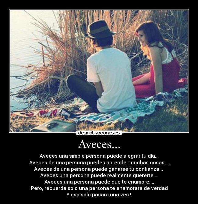 Aveces... - Aveces una simple persona puede alegrar tu día...
Aveces de una persona puedes aprender muchas cosas....
Aveces de una persona puede ganarse tu confianza... 
Aveces una persona puede realmente quererte....
Aveces una persona puede que te enamore....
Pero, recuerda solo una persona te enamorara de verdad
Y eso solo pasara una ves !♥