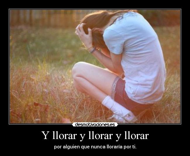 Y llorar y llorar y llorar - por alguien que nunca lloraría por ti.