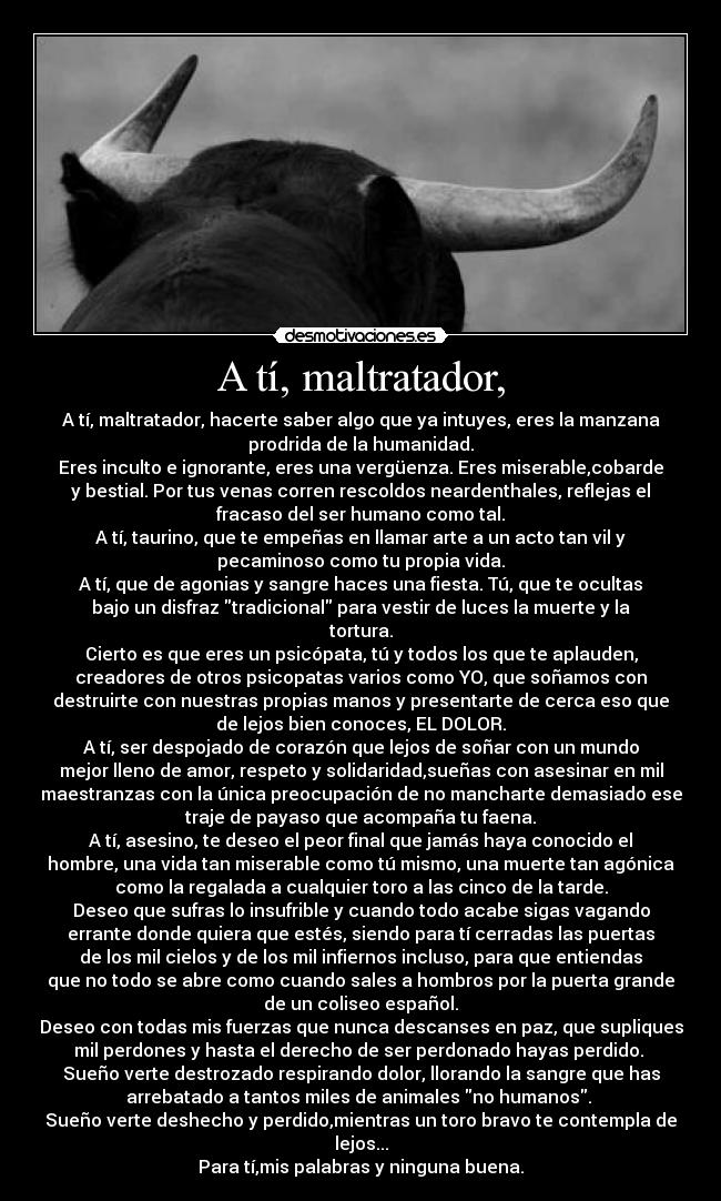 A tí, maltratador, - A tí, maltratador, hacerte saber algo que ya intuyes, eres la manzana
prodrida de la humanidad.
Eres inculto e ignorante, eres una vergüenza. Eres miserable,cobarde
y bestial. Por tus venas corren rescoldos neardenthales, reflejas el
fracaso del ser humano como tal.
A tí, taurino, que te empeñas en llamar arte a un acto tan vil y
pecaminoso como tu propia vida.
A tí, que de agonias y sangre haces una fiesta. Tú, que te ocultas
bajo un disfraz tradicional para vestir de luces la muerte y la
tortura.
Cierto es que eres un psicópata, tú y todos los que te aplauden,
creadores de otros psicopatas varios como YO, que soñamos con
destruirte con nuestras propias manos y presentarte de cerca eso que
de lejos bien conoces, EL DOLOR.
A tí, ser despojado de corazón que lejos de soñar con un mundo
mejor lleno de amor, respeto y solidaridad,sueñas con asesinar en mil
maestranzas con la única preocupación de no mancharte demasiado ese
traje de payaso que acompaña tu faena.
A tí, asesino, te deseo el peor final que jamás haya conocido el
hombre, una vida tan miserable como tú mismo, una muerte tan agónica
como la regalada a cualquier toro a las cinco de la tarde.
Deseo que sufras lo insufrible y cuando todo acabe sigas vagando
errante donde quiera que estés, siendo para tí cerradas las puertas
de los mil cielos y de los mil infiernos incluso, para que entiendas
que no todo se abre como cuando sales a hombros por la puerta grande
de un coliseo español.
Deseo con todas mis fuerzas que nunca descanses en paz, que supliques
mil perdones y hasta el derecho de ser perdonado hayas perdido.
Sueño verte destrozado respirando dolor, llorando la sangre que has
arrebatado a tantos miles de animales no humanos.
Sueño verte deshecho y perdido,mientras un toro bravo te contempla de
lejos...
Para tí,mis palabras y ninguna buena.