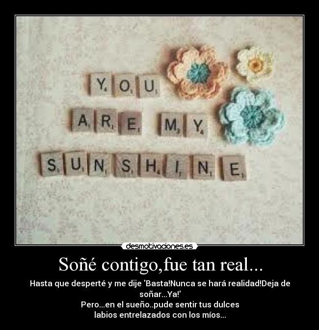 Soñé contigo,fue tan real... - Hasta que desperté y me dije Basta!Nunca se hará realidad!Deja de soñar...Ya!
Pero...en el sueño..pude sentir tus dulces
labios entrelazados con los míos...