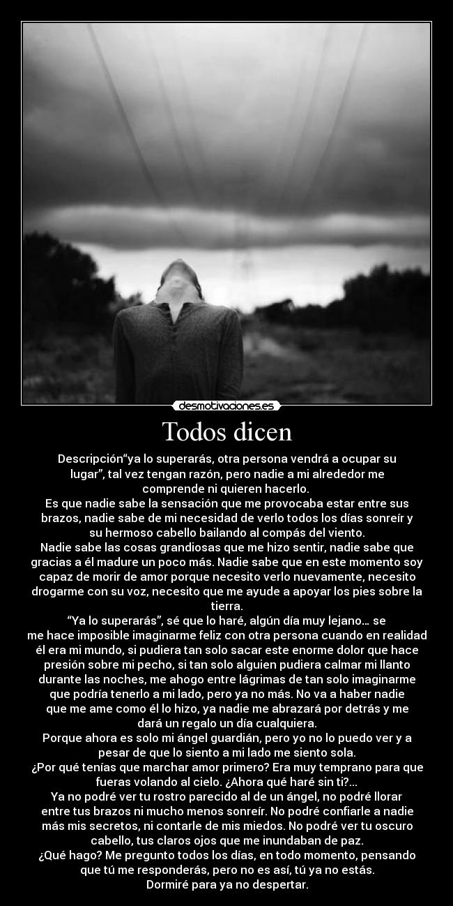 Todos dicen - Descripción“ya lo superarás, otra persona vendrá a ocupar su
lugar”, tal vez tengan razón, pero nadie a mi alrededor me
comprende ni quieren hacerlo. 
Es que nadie sabe la sensación que me provocaba estar entre sus
brazos, nadie sabe de mi necesidad de verlo todos los días sonreír y
su hermoso cabello bailando al compás del viento.
Nadie sabe las cosas grandiosas que me hizo sentir, nadie sabe que
gracias a él madure un poco más. Nadie sabe que en este momento soy
capaz de morir de amor porque necesito verlo nuevamente, necesito
drogarme con su voz, necesito que me ayude a apoyar los pies sobre la
tierra.
“Ya lo superarás”, sé que lo haré, algún día muy lejano… se
me hace imposible imaginarme feliz con otra persona cuando en realidad
él era mi mundo, si pudiera tan solo sacar este enorme dolor que hace
presión sobre mi pecho, si tan solo alguien pudiera calmar mi llanto
durante las noches, me ahogo entre lágrimas de tan solo imaginarme
que podría tenerlo a mi lado, pero ya no más. No va a haber nadie
que me ame como él lo hizo, ya nadie me abrazará por detrás y me
dará un regalo un día cualquiera.
Porque ahora es solo mi ángel guardián, pero yo no lo puedo ver y a
pesar de que lo siento a mi lado me siento sola.
¿Por qué tenías que marchar amor primero? Era muy temprano para que
fueras volando al cielo. ¿Ahora qué haré sin ti?...
Ya no podré ver tu rostro parecido al de un ángel, no podré llorar
entre tus brazos ni mucho menos sonreír. No podré confiarle a nadie
más mis secretos, ni contarle de mis miedos. No podré ver tu oscuro
cabello, tus claros ojos que me inundaban de paz.
¿Qué hago? Me pregunto todos los días, en todo momento, pensando
que tú me responderás, pero no es así, tú ya no estás.
Dormiré para ya no despertar.